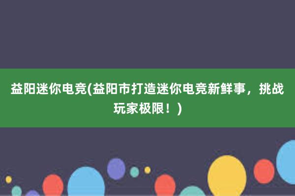 益阳迷你电竞(益阳市打造迷你电竞新鲜事，挑战玩家极限！)