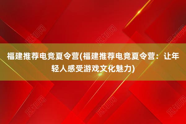 福建推荐电竞夏令营(福建推荐电竞夏令营：让年轻人感受游戏文化魅力)