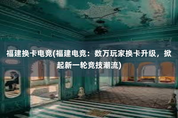 福建换卡电竞(福建电竞：数万玩家换卡升级，掀起新一轮竞技潮流)