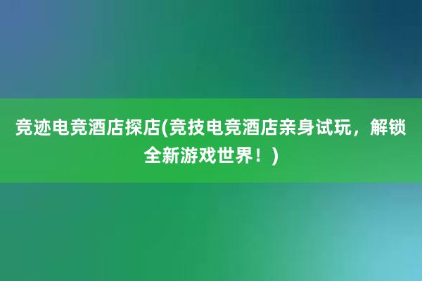 竞迹电竞酒店探店(竞技电竞酒店亲身试玩，解锁全新游戏世界！)