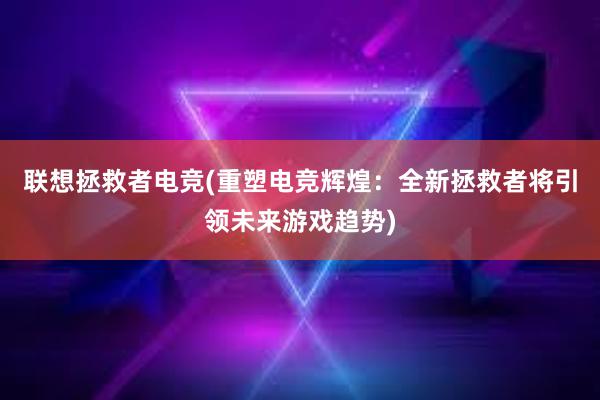 联想拯救者电竞(重塑电竞辉煌：全新拯救者将引领未来游戏趋势)