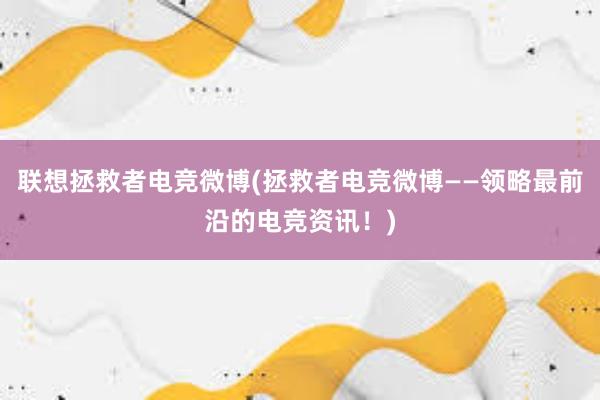 联想拯救者电竞微博(拯救者电竞微博——领略最前沿的电竞资讯！)