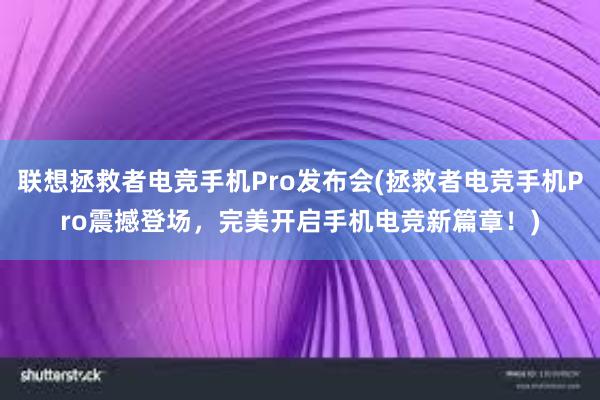 联想拯救者电竞手机Pro发布会(拯救者电竞手机Pro震撼登场，完美开启手机电竞新篇章！)