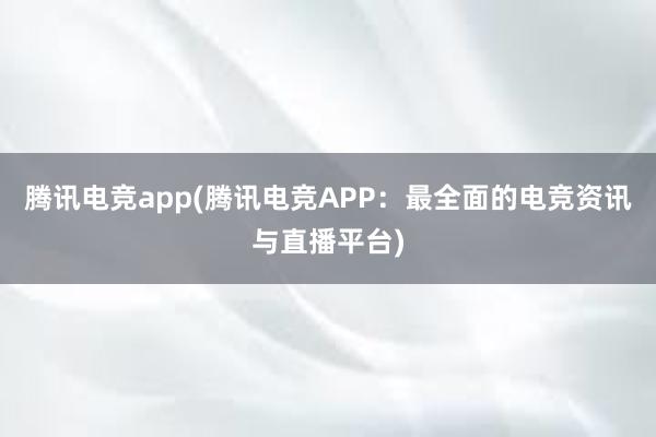 腾讯电竞app(腾讯电竞APP：最全面的电竞资讯与直播平台)