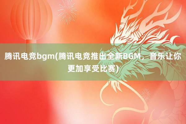 腾讯电竞bgm(腾讯电竞推出全新BGM，音乐让你更加享受比赛)