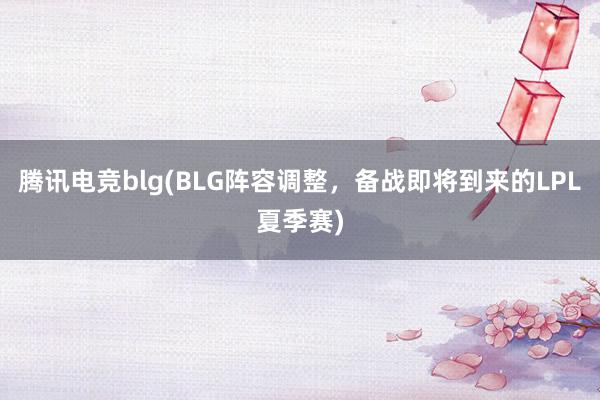 腾讯电竞blg(BLG阵容调整，备战即将到来的LPL夏季赛)