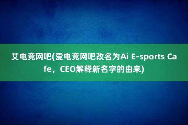 艾电竞网吧(爱电竞网吧改名为Ai E-sports Cafe，CEO解释新名字的由来)