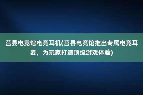 莒县电竞馆电竞耳机(莒县电竞馆推出专属电竞耳麦，为玩家打造顶级游戏体验)