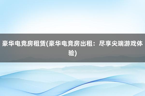 豪华电竞房租赁(豪华电竞房出租：尽享尖端游戏体验)