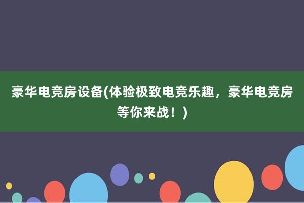 豪华电竞房设备(体验极致电竞乐趣，豪华电竞房等你来战！)