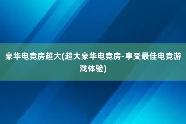 豪华电竞房超大(超大豪华电竞房-享受最佳电竞游戏体验)