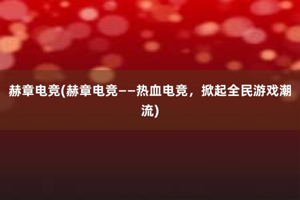 赫章电竞(赫章电竞——热血电竞，掀起全民游戏潮流)