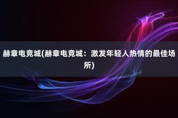 赫章电竞城(赫章电竞城：激发年轻人热情的最佳场所)