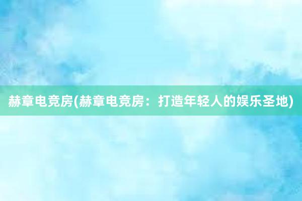 赫章电竞房(赫章电竞房：打造年轻人的娱乐圣地)