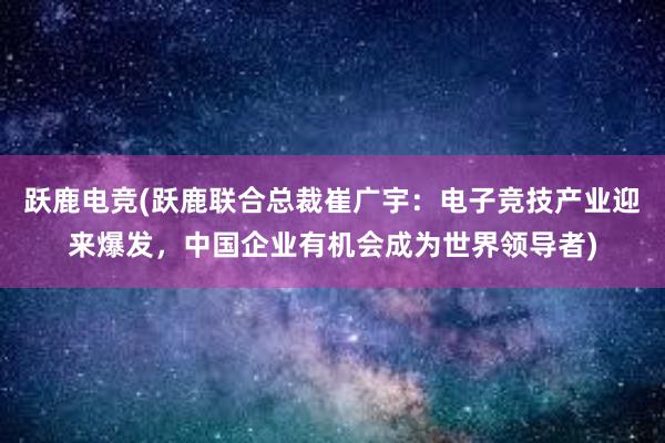 跃鹿电竞(跃鹿联合总裁崔广宇：电子竞技产业迎来爆发，中国企业有机会成为世界领导者)