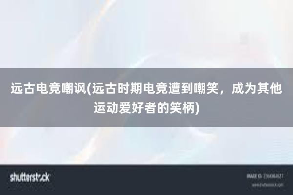 远古电竞嘲讽(远古时期电竞遭到嘲笑，成为其他运动爱好者的笑柄)