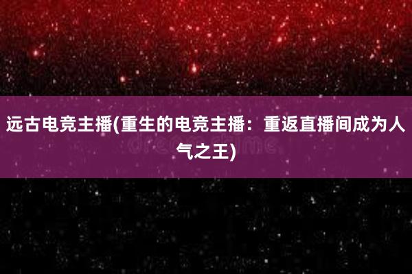 远古电竞主播(重生的电竞主播：重返直播间成为人气之王)