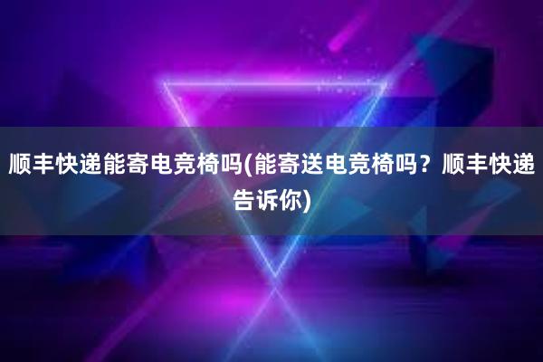 顺丰快递能寄电竞椅吗(能寄送电竞椅吗？顺丰快递告诉你)