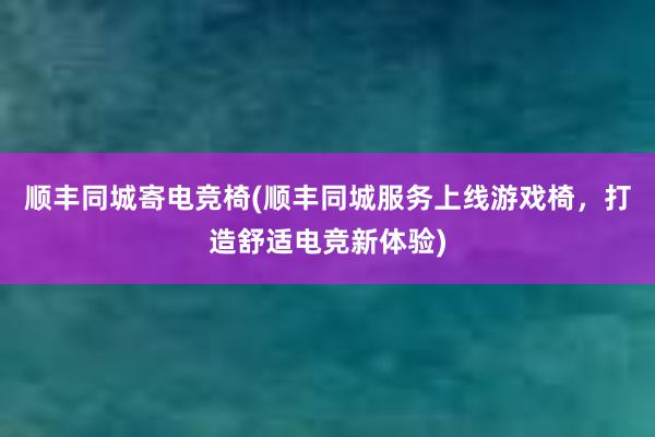 顺丰同城寄电竞椅(顺丰同城服务上线游戏椅，打造舒适电竞新体验)