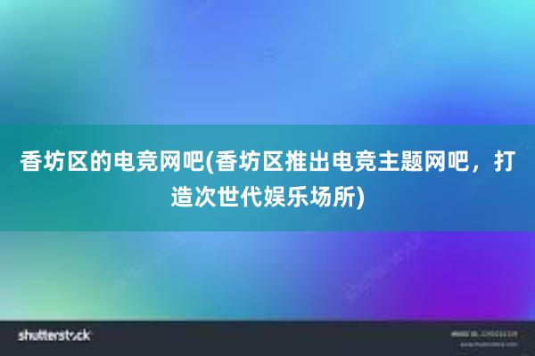 香坊区的电竞网吧(香坊区推出电竞主题网吧，打造次世代娱乐场所)