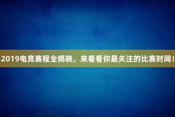 2019电竞赛程全揭晓，来看看你最关注的比赛时间！