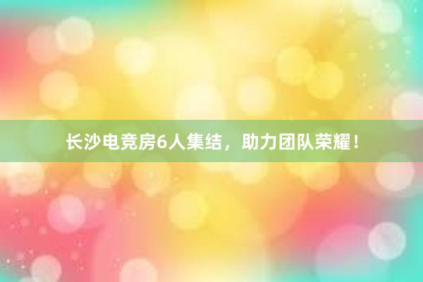 长沙电竞房6人集结，助力团队荣耀！