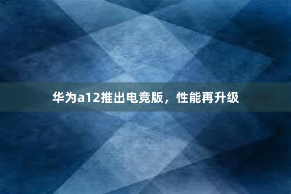 华为a12推出电竞版，性能再升级