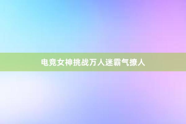 电竞女神挑战万人迷霸气撩人