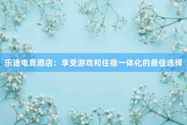 乐途电竞酒店：享受游戏和住宿一体化的最佳选择