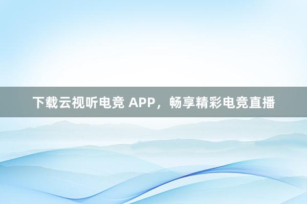 下载云视听电竞 APP，畅享精彩电竞直播