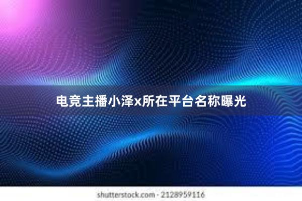 电竞主播小泽x所在平台名称曝光