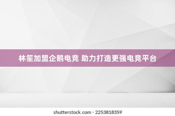 林笙加盟企鹅电竞 助力打造更强电竞平台