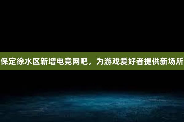 保定徐水区新增电竞网吧，为游戏爱好者提供新场所