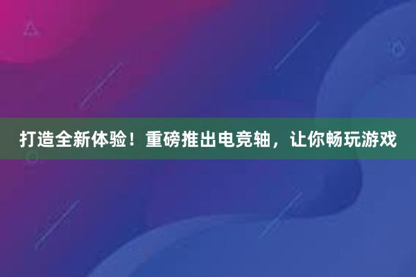 打造全新体验！重磅推出电竞轴，让你畅玩游戏