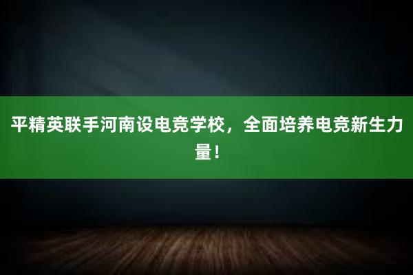 平精英联手河南设电竞学校，全面培养电竞新生力量！