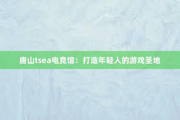 唐山tsea电竞馆：打造年轻人的游戏圣地