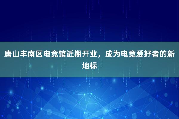 唐山丰南区电竞馆近期开业，成为电竞爱好者的新地标