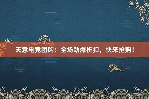 天意电竞团购：全场劲爆折扣，快来抢购！