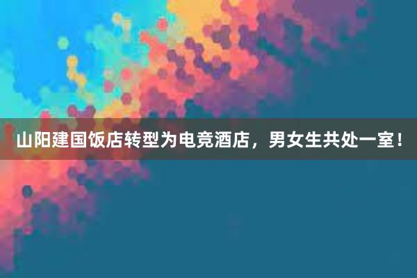 山阳建国饭店转型为电竞酒店，男女生共处一室！