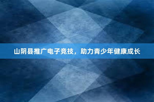 山阴县推广电子竞技，助力青少年健康成长