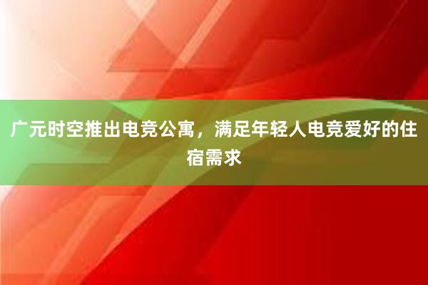 广元时空推出电竞公寓，满足年轻人电竞爱好的住宿需求