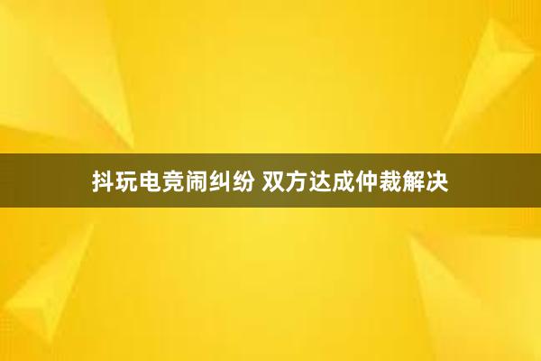 抖玩电竞闹纠纷 双方达成仲裁解决