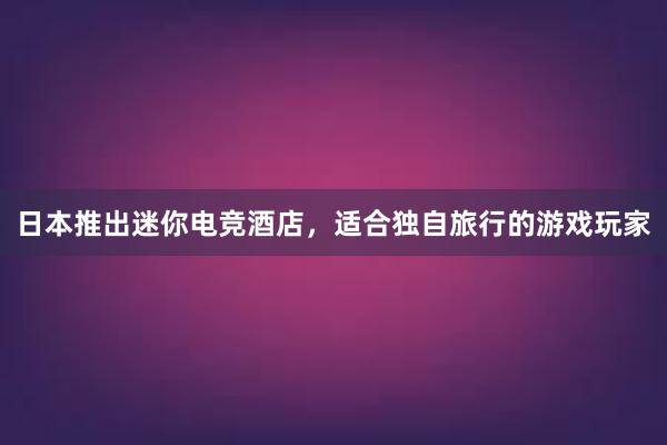 日本推出迷你电竞酒店，适合独自旅行的游戏玩家