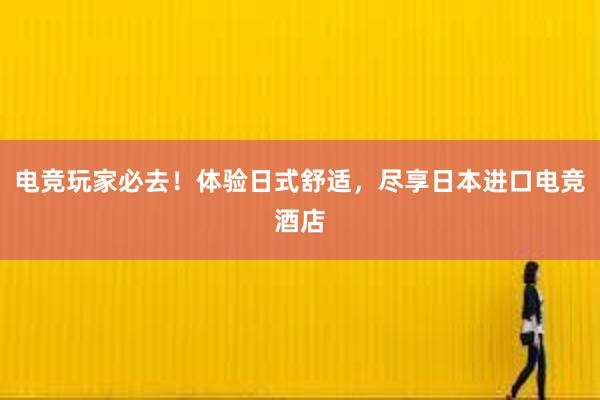 电竞玩家必去！体验日式舒适，尽享日本进口电竞酒店