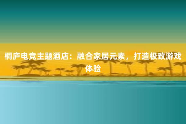 桐庐电竞主题酒店：融合家居元素，打造极致游戏体验