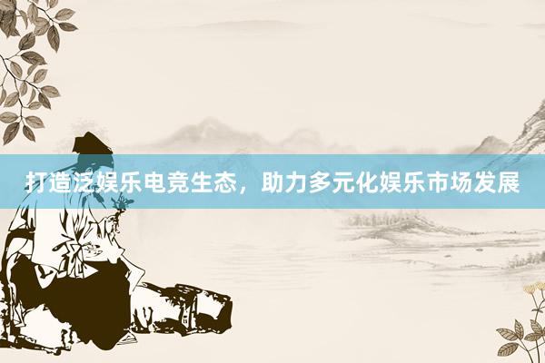 打造泛娱乐电竞生态，助力多元化娱乐市场发展