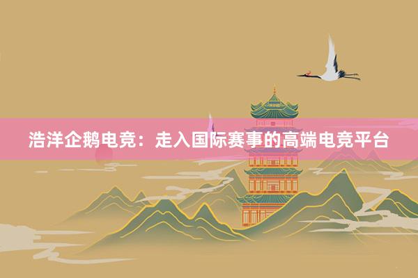 浩洋企鹅电竞：走入国际赛事的高端电竞平台