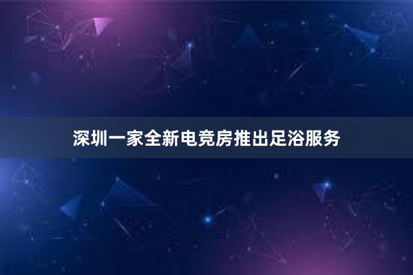 深圳一家全新电竞房推出足浴服务