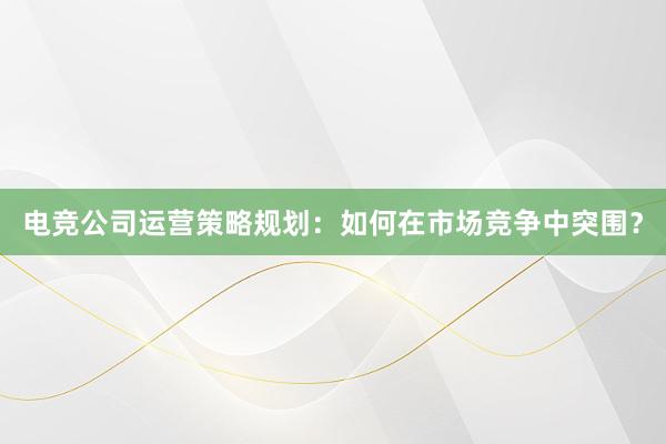 电竞公司运营策略规划：如何在市场竞争中突围？