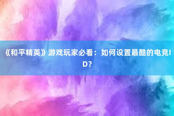 《和平精英》游戏玩家必看：如何设置最酷的电竞ID？